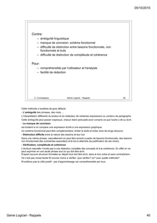 05/10/2010




                    Contre:
                         – ambiguïté linguistique
                         – manque de concision: schéma fonctionnel
                         – difficulté de distinction entre besoins fonctionnels, non
                           fonctionnels et buts
                         – difficulté de distinction de complétude et cohérence

                    Pour:
                         – compréhensible par l'utilisateur et l'analyste
                         – facilité de rédaction




                      C. Crochepeyre                   Génie Logiciel – Rappels                             40




          Cette méthode a toutefois de gros défauts:
          - L’ambiguïté des phrases, des mots ...
          L’interprétation différente du lecteur et du rédacteur de certaines expressions ou contenu de paragraphe.
          Cette ambiguïté peut passer inaperçue, chacun étant persuadé avoir compris ce que l’autre a dit ou écrit.
          - Le manque de concision
          est évident si on compare une expression écrite à une expression graphique.
          Un schéma fonctionnel peut être complémentaire, limiter le texte et éviter ainsi de longs discours.
          - Distinction difficile entre la nature des besoins et leur but
          Dans une même phrase, naturellement on peut être amené à parler de besoins fonctionnels, des besoins
          non fonctionnels (les contraintes associées) et le but à atteindre (la justification de ces choix).
          - Vérification, complétude et cohérence
          L’écriture naturelle n’incite pas à une rédaction complète des concepts et à la cohérence. En effet on ne
          peut exprimer en une seule phrase tout ce qui doit être écrit.
          N’ayant aucune structure formatée au départ tout doit être écrit, dans le bon ordre et sans contradiction.
          Ce n’est pas chose facile! Et encore moins à vérifier: quoi vérifier? où? avec quelle méthode?
          N’oublions pas le côté positif : pas d’apprentissage car compréhensible par tous.




Génie Logiciel - Rappels                                                                                                      40
 