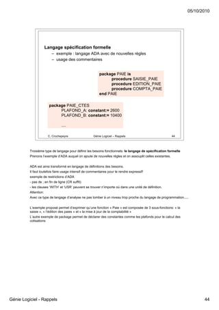 05/10/2010




                       Langage spécification formelle
                          – exemple : langage ADA avec de nouvelles règles
                          – usage des commentaires


                                                           package PAIE is
                                                                procedure SAISIE_PAIE
                                                                procedure EDITION_PAIE
                                                                procedure COMPTA_PAIE
                                                           end PAIE

                         package PAIE_CTES
                              PLAFOND_A: constant:= 2600
                              PLAFOND_B: constant:= 10400

                                 ....

                        C. Crochepeyre                Génie Logiciel – Rappels                              44




          Troisième type de langage pour définir les besoins fonctionnels: le langage de spécification formelle
          Prenons l’exemple d’ADA auquel on ajoute de nouvelles règles et on assouplit celles existantes.


          ADA est ainsi transformé en langage de définitions des besoins.
          Il faut toutefois faire usage intensif de commentaires pour le rendre expressif!
          exemple de restrictions d’ADA
          - pas de ; en fin de ligne (CR suffit)
          - les clauses ‘WITH’ et ‘USR’ peuvent se trouver n’importe où dans une unité de définition.
          Attention:
          Avec ce type de langage d’analyse ne pas tomber à un niveau trop proche du langage de programmation.....


          L’exemple proposé permet d’exprimer qu’une fonction « Paie » est composée de 3 sous-fonctions: « la
          saisie », « l’édition des paies » et « la mise à jour de la comptabilité »
          L’autre exemple de package permet de déclarer des constantes comme les plafonds pour le calcul des
          cotisations




Génie Logiciel - Rappels                                                                                                 44
 