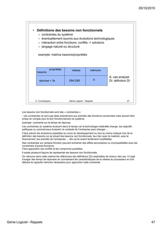 05/10/2010




                    • Définitions des besoins non fonctionnels
                         –   contraintes du système
                         –   éventuellement soumis aux évolutions technologiques
                         –   interaction entre fonctions: conflits -> solutions
                         –   langage naturel ou structuré

                         exemple: matrice besoins/propriétés



                                   propriétés            vitesse           mémoire
                        besoins
                                                                                            A: cas analysé
                          réponse < 3s                D84,D95                    A          Di: définition Di




                      C. Crochepeyre                  Génie Logiciel – Rappels                               47




          Les besoins non fonctionnels sont des « contraintes »:
          - ces contraintes ne sont pas liées directement aux activités des fonctions concernées mais doivent être
          prises en compte pour le bon fonctionnement du système.
          exemple: contrainte sur le temps de réponse
          Les contraintes du système évoluent dans le temps car la technologie matérielle change, les objectifs
          politiques ou commerciaux évoluent, le contexte de l’entreprise peut changer….
          Il faut prévoir les évolutions possibles au cours du développement ou tout au moins indiquer lors de la
          définition des besoins où se situent les besoins non fonctionnels: leur lien avec le matériel, avec le
          financement, les activités de l’entreprise…. afin qu’ils soient facilement modifiables.
          Des contraintes sur certaine fonction peuvent entraîner des effets secondaires ou incompatibilités avec les
          contraintes d’autres fonctions.
          Faire apparaître ces conflits et les compromis possibles.
          Il existe plusieurs façons de représenter les besoins non fonctionnels:
          On retrouve dans cette matrice les références des définitions (Di) explicitées de chacun des cas. Il s’agit
          d’exiger des temps de réponses en connaissant les caractéristiques de la vitesse du processeur et d’en
          déduire la capacité mémoire nécessaire pour approcher cette contrainte.




Génie Logiciel - Rappels                                                                                                       47
 