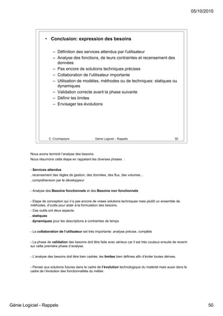 05/10/2010




                    • Conclusion: expression des besoins

                          – Définition des services attendus par l'utilisateur
                          – Analyse des fonctions, de leurs contraintes et recensement des
                            données
                          – Pas encore de solutions techniques précises
                          – Collaboration de l'utilisateur importante
                          – Utilisation de modèles, méthodes ou de techniques: statiques ou
                            dynamiques
                          – Validation correcte avant la phase suivante
                          – Définir les limites
                          – Envisager les évolutions




                        C. Crochepeyre                 Génie Logiciel – Rappels                                50




          Nous avons terminé l’analyse des besoins.
          Nous résumons cette étape en rappelant les diverses phases :


          - Services attendus
          . recensement des règles de gestion, des données, des flux, des volumes…
          . compréhension par le développeur


          - Analyse des Besoins fonctionnels et des Besoins non fonctionnels


          - Etape de conception qui n’a pas encore de vraies solutions techniques mais plutôt un ensemble de
          méthodes, d’outils pour aider à la formulation des besoins.
          - Ces outils ont deux aspects:
          . statiques
          . dynamiques pour les descriptions à contraintes de temps


          - La collaboration de l’utilisateur est très importante: analyse précise, complète


          - La phase de validation des besoins doit être faite avec sérieux car il est très couteux ensuite de revenir
          sur cette première phase d’analyse;


          - L’analyse des besoins doit être bien cadrée, les limites bien définies afin d’éviter toutes dérives.


          - Penser aux solutions futures dans le cadre de l’évolution technologique du matériel mais aussi dans le
          cadre de l’évolution des fonctionnalités du métier.




Génie Logiciel - Rappels                                                                                                        50
 