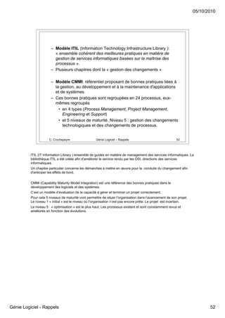 05/10/2010




                       – Modèle ITIL (Information Technology Infrastructure Library ):
                         « ensemble cohérent des meilleures pratiques en matière de
                         gestion de services informatiques basées sur la maîtrise des
                         processus ».
                       – Plusieurs chapitres dont la « gestion des changements »

                       – Modèle CMMI: référentiel proposant de bonnes pratiques liées à
                         la gestion, au développement et à la maintenance d'applications
                         et de systèmes.
                       – Ces bonnes pratiques sont regroupées en 24 processus, eux-
                         mêmes regroupés
                           • en 4 types (Process Management, Project Management,
                             Engineering et Support)
                           • et 5 niveaux de maturité. Niveau 5 : gestion des changements
                             technologiques et des changements de processus.


                      C. Crochepeyre                 Génie Logiciel – Rappels                             52




          ITIL (IT Information Library ) ensemble de guides en matière de management des services informatiques. La
          bibliothèque ITIL a été créée afin d'améliorer le service rendu par les DSI, directions des services
          informatiques.
          Un chapitre particulier concerne les démarches à mettre en œuvre pour la conduite du changement afin
          d'anticiper les effets de bord.


          CMMi (Capability Maturity Model Integration) est une référence des bonnes pratiques dans le
          développement des logiciels et des systèmes.
          C’est un modèle d’évaluation de la capacité à gérer et terminer un projet correctement.
          Pour cela 5 niveaux de maturité vont permettre de situer l’organisation dans l’avancement de son projet.
          Le niveau 1 « initial » est le niveau où l’organisation n’est pas encore prête. Le projet est incertain.
          Le niveau 5 « optimisation » est le plus haut. Les processus existent et sont constamment revus et
          améliorés en fonction des évolutions.




Génie Logiciel - Rappels                                                                                                    52
 