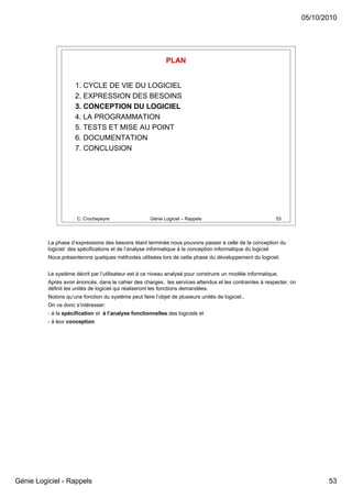 05/10/2010




                                                             PLAN


                     1. CYCLE DE VIE DU LOGICIEL
                     2. EXPRESSION DES BESOINS
                     3. CONCEPTION DU LOGICIEL
                     4. LA PROGRAMMATION
                     5. TESTS ET MISE AU POINT
                     6. DOCUMENTATION
                     7. CONCLUSION




                      C. Crochepeyre                  Génie Logiciel – Rappels                              53




          La phase d’expressions des besoins étant terminée nous pouvons passer à celle de la conception du
          logiciel: des spécifications et de l’analyse informatique à la conception informatique du logiciel
          Nous présenterons quelques méthodes utilisées lors de cette phase du développement du logiciel.


          Le système décrit par l’utilisateur est à ce niveau analysé pour construire un modèle informatique.
          Après avoir énoncés, dans le cahier des charges, les services attendus et les contraintes à respecter, on
          définit les unités de logiciel qui réaliseront les fonctions demandées.
          Notons qu’une fonction du système peut faire l’objet de plusieurs unités de logiciel..
          On va donc s’intéresser:
          - à la spécification et à l’analyse fonctionnelles des logiciels et
          - à leur conception




Génie Logiciel - Rappels                                                                                                     53
 