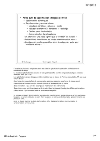 05/10/2010




                    • Autre outil de spécification : Réseau de Pétri
                         – Spécifications dynamiques
                         – Représentation graphique: réseau
                              • Nœuds de condition: « places » - cercle
                              • Nœuds d’évènement: « transitions » - rectangle
                              • Flèches: sens de circulation
                              • Jetons: circulent dans les places
                         « un jeton dans une place signifie que la condition est réalisée »
                         « la transition a lieu si toutes les places en entrée ont un jeton »
                         « les places en entrée perdent leur jeton, les places en sortie sont
                            munies de jetons »




                      C. Crochepeyre                   Génie Logiciel – Rappels                                77




          L’analyse de processus temps réel utilise des outils de spécifications particuliers pour exprimer les
          contraintes de temps.
          La phase de spécification des besoins de tels systèmes se fait pour les composants statiques avec des
          méthodes telles que SADT
          Les spécifications temps réels peuvent être modéliser par un réseau de Petri ou des outils SA_RT que nous
          venons de voir.
          Dans le cas du réseau de Petri, la représentation graphique s’exprime sous forme de réseau ayant
          -Des nœuds de condition qui sont nommés « places », représentés par un cercle
          -Des « transitions » qui sont des rectangles et matérialisent des événements
          -Des « jetons » qui sont dynamiques car ils circulent dans le réseau en fonction des différentes transitions.
          -Des « flèches » qui donnent le sens de la circulation des jetons


          Le principe consiste à faire circuler les jetons lors des transitions mais les transitions ne se font que lorsque
          les places en amont ont toutes un jeton. Alors les places en entrée perdent leur jeton qui sont transmis aux
          places en sortie.
          Ainsi ce réseau exprime les états, les transitions et les règles de transitions: communication et
          synchronisation sont assurées.




Génie Logiciel - Rappels                                                                                                             77
 
