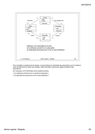 05/10/2010




                                                  1,1        Cours        1,1
                                                         code
                                 comprend                Intitulé                est enseigné par

                                1,n                       inscrire()                          1,n
                                    Elève                                          Professeur
                               n° élève
                                                                                    nom
                               nom
                                accéder()                                           déposer()

                                  0,n                                                        0,n
                                        utilise           Polycopié                produit
                                                  0,n      code            1,1
                                                           titre




                                Attention une cardinalité se lit ainsi:
                                Un professeur produit 0 à n polycopiés
                                Un polycopié est produit par un et un seul professeur




                      C. Crochepeyre                    Génie Logiciel – Rappels                         83




          Pour compléter ce diagramme de classes, on peut indiquer la cardinalité des associations que l’on déduit à
          partir des éléments du cahier des charges. Cette information exprime les règles d’existence des
          associations
          Sur l’exemple, on lit l’information de la manière suivante:
          « Un professeur produit aucun ou plusieurs polycopiés »
          « Un polycopié est produit par un et un seul professeur »




Génie Logiciel - Rappels                                                                                                      83
 