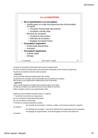 05/10/2010




                                                      3.2. LA CONCEPTION

                          • De la spécification à la conception
                               – transformation en unités de programmes des fonctionnalités
                                 du logiciel
                                   • conception fonctionnelle descendante
                                   • conception orientée objet
                               – éléments de conception
                                   • concepts de structuration
                                   • méthodes de conception
                                   • langages de programmation
                          • Conception impérative
                               – fonctionnelle descendante
                               – modulaire
                          • Conception applicative
                               – orientée objets
                               – héritage

                          C. Crochepeyre                Génie Logiciel – Rappels                               87




          La phase de conception est la phase ultime avant la programmation.
          On arrive à l’étape de transformation des spécifications logicielles en des unités de programmes.
          Il existe deux manières d’aborder cette conception:
          - impérative
          C’est le procédé classique employé depuis des années.
          La démarche de conception des fonctionnalités est descendante et modulaire.
          Elle conduit à une programmation algorithmique et/ou procédurale.
          - applicative
          Cette nouvelle approche considère que le système agit sur des objets.
          Ce type de conception par objet est de plus en plus utilisé de nos jours.
          Cette conception conduit à une programmation objet


          Quelle que soit la méthode de penser retenue, il s’agit de:
          1. Transformer les fonctions en programmes
          par une conception fonctionnelle descendante
          par une conception orientée objet
          2. Prendre en compte les éléments suivants:
                               - les concepts de structuration : modules ou objets, vues internes et externes, respecter
          les relations
                               - les méthodes de conception : choix de la méthode et de l’organisation pour la conception
                               - les langages de programmation: choix des langages en fonction des besoins de
          conception.




Génie Logiciel - Rappels                                                                                                          87
 