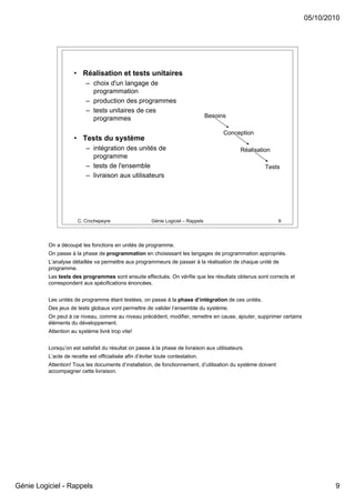 05/10/2010




                     • Réalisation et tests unitaires
                           – choix d'un langage de
                             programmation
                           – production des programmes
                           – tests unitaires de ces
                             programmes                                             Besoins

                                                                                          Conception
                     • Tests du système
                           – intégration des unités de                                         Réalisation
                             programme
                           – tests de l'ensemble                                                        Tests
                           – livraison aux utilisateurs




                       C. Crochepeyre                    Génie Logiciel – Rappels                             9




          On a découpé les fonctions en unités de programme.
          On passe à la phase de programmation en choisissant les langages de programmation appropriés.
          L’analyse détaillée va permettre aux programmeurs de passer à la réalisation de chaque unité de
          programme.
          Les tests des programmes sont ensuite effectués. On vérifie que les résultats obtenus sont corrects et
          correspondent aux spécifications énoncées.


          Les unités de programme étant testées, on passe à la phase d’intégration de ces unités.
          Des jeux de tests globaux vont permettre de valider l’ensemble du système.
          On peut à ce niveau, comme au niveau précédent, modifier, remettre en cause, ajouter, supprimer certains
          éléments du développement.
          Attention au système livré trop vite!


          Lorsqu’on est satisfait du résultat on passe à la phase de livraison aux utilisateurs.
          L’acte de recette est officialisée afin d’éviter toute contestation.
          Attention! Tous les documents d’installation, de fonctionnement, d’utilisation du système doivent
          accompagner cette livraison.




Génie Logiciel - Rappels                                                                                                     9
 