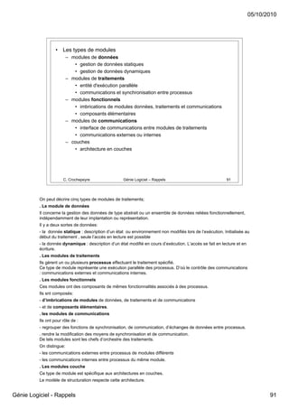 05/10/2010




                   •   Les types de modules
                          – modules de données
                             • gestion de données statiques
                             • gestion de données dynamiques
                          – modules de traitements
                             • entité d'exécution parallèle
                             • communications et synchronisation entre processus
                          – modules fonctionnels
                             • imbrications de modules données, traitements et communications
                             • composants élémentaires
                          – modules de communications
                             • interface de communications entre modules de traitements
                             • communications externes ou internes
                          – couches
                             • architecture en couches




                       C. Crochepeyre                Génie Logiciel – Rappels                               91




          On peut décrire cinq types de modules de traitements;
          . Le module de données
          Il concerne la gestion des données de type abstrait ou un ensemble de données reliées fonctionnellement,
          indépendamment de leur implantation ou représentation.
          Il y a deux sortes de données:
          - la donnée statique : description d’un état ou environnement non modifiés lors de l’exécution. Initialisée au
          début du traitement , seule l’accès en lecture est possible
          - la donnée dynamique : description d’un état modifié en cours d’exécution. L’accès se fait en lecture et en
          écriture.
          . Les modules de traitements
          Ils gèrent un ou plusieurs processus effectuant le traitement spécifié.
          Ce type de module représente une exécution parallèle des processus. D’où le contrôle des communications
          : communications externes et communications internes.
          . Les modules fonctionnels
          Ces modules ont des composants de mêmes fonctionnalités associés à des processus.
          Ils snt composés:
          - d’imbrications de modules de données, de traitements et de communications
          - et de composants élémentaires.
          . les modules de communications
          Ils ont pour rôle de :
          - regrouper des fonctions de synchronisation, de communication, d’échanges de données entre processus.
          . rendre la modification des moyens de synchronisation et de communication.
          De tels modules sont les chefs d’orchestre des traitements.
          On distingue:
          - les communications externes entre processus de modules différents
          - les communications internes entre processus du même module.
          . Les modules couche
          Ce type de module est spécifique aux architectures en couches.
          Le modèle de structuration respecte cette architecture.


Génie Logiciel - Rappels                                                                                                        91
 
