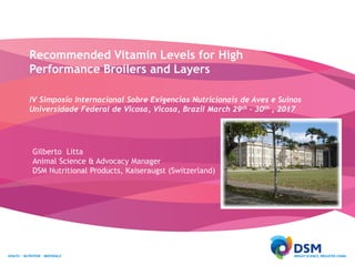 Recommended Vitamin Levels for High
Performance Broilers and Layers
IV Simposio Internacional Sobre Exigencias Nutricionais de Aves e Suinos
Universidade Federal de Vicosa, Vicosa, Brazil March 29th – 30th , 2017
Gilberto Litta
Animal Science & Advocacy Manager
DSM Nutritional Products, Kaiseraugst (Switzerland)
 