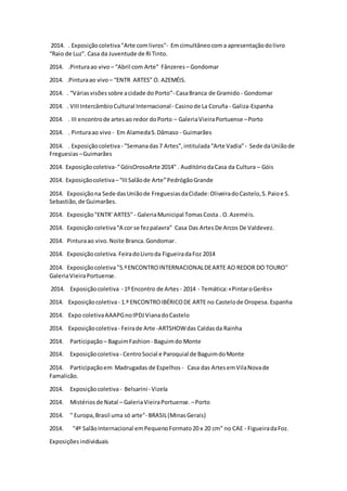 2014. . Exposiçãocoletiva"Arte comlivros"- Emcimultâneocoma apresentaçãodolivro
“Raio de Luz”. Casa da Juventude de Ri Tinto.
2014. .Pinturaao vivo – “Abril com Arte" Fânzeres– Gondomar
2014. .Pinturaao vivo – “ENTR ARTES” O. AZEMÉIS.
2014. . “Váriasvisõessobre acidade do Porto”- CasaBranca de Gramido - Gondomar
2014. . VIIIIntercâmbioCultural Internacional- Casinode La Coruña- Galiza-Espanha
2014. . III encontrode artesao redor doPorto – GaleriaVieiraPortuense –Porto
2014. . Pinturaao vivo - Em AlamedaS.Dâmaso - Guimarães
2014. . Exposiçãocoletiva- ”Semanadas7 Artes”,intitulada“Arte Vadia”- Sede daUniãode
Freguesias –Guimarães
2014. Exposiçãocoletiva-“GóisOrosoArte 2014” . AuditóriodaCasa da Cultura – Góis
2014. Exposiçãocoletiva–“IIISalãode Arte”PedrógãoGrande
2014. Exposiçãona Sede dasUniãode FreguesiasdaCidade:OliveiradoCastelo,S.Paioe S.
Sebastião,de Guimarães.
2014. Exposição"ENTR' ARTES" - GaleriaMunicipal TomasCosta . O.Azeméis.
2014. Exposiçãocoletiva“A cor se fezpalavra” Casa Das Artes De Arcos De Valdevez.
2014. Pinturaao vivo.Noite Branca.Gondomar.
2014. Exposiçãocoletiva. FeiradoLivroda FigueiradaFoz 2014
2014. Exposiçãocoletiva"5.ºENCONTROINTERNACIONALDEARTE AO REDOR DO TOURO"
GaleriaVieiraPortuense.
2014. Exposiçãocoletiva - 1º Encontro de Artes - 2014 - Temática:«PintaroGerês»
2014. Exposiçãocoletiva- 1.º ENCONTROIBÉRICODE ARTE no Castelode Oropesa. Espanha
2014. Expo coletivaAAAPGnoIPDJVianadoCastelo
2014. Exposiçãocoletiva- Feirade Arte -ARTSHOWdas Caldasda Rainha
2014. Participação – BaguimFashion - Baguimdo Monte
2014. Exposiçãocoletiva- CentroSocial e Paroquial de BaguimdoMonte
2014. Participaçãoem Madrugadas de Espelhos - Casa das ArtesemVilaNovade
Famalicão.
2014. Exposiçãocoletiva- Belsarini- Vizela
2014. Mistériosde Natal – GaleriaVieiraPortuense. –Porto
2014. " Europa,Brasil uma só arte"- BRASIL(MinasGerais)
2014. "4º SalãoInternacional emPequenoFormato20 x 20 cm" no CAE - FigueiradaFoz.
Exposições individuais
 