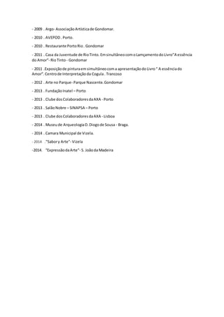 - 2009 . Argo- AssociaçãoArtísticade Gondomar.
- 2010 . AVEPOD. Porto.
- 2010 . Restaurante PortoRio. Gondomar
- 2011 . Casa da Juventude de RioTinto. EmsinultâneocomoLamçamentodoLivro”A essência
do Amor”- RioTinto- Gondomar
- 2011 .Exposiçãode pinturaemsimultâneocoma apresentaçãodoLivro“ A essênciado
Amor”. Centrode Interpretaçãoda Cogula. Trancoso
- 2012 . Arte no Parque- Parque Nascente.Gondomar
- 2013 . FundaçãoInatel – Porto
- 2013 . Clube dosColaboradoresdaAXA - Porto
- 2013 . SalãoNobre – SINAPSA – Porto
- 2013 . Clube dosColaboradoresdaAXA - Lisboa
- 2014 . Museude ArqueologiaD.Diogode Sousa - Braga.
- 2014 . Camara Municipal de Vizela.
- 2014 ."Sabory Arte"- Vizela
-2014. “ExpressãodaArte”- S. Joãoda Madeira
 