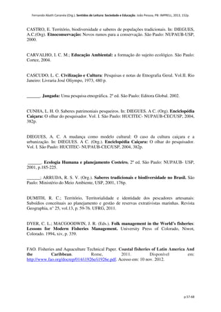 Fernando Abath Cananéa (Org.). Sentidos de Leitura: Sociedade e Educação. João Pessoa, PB: IMPRELL, 2013, 152p.
p.57-68
CASTRO, E. Território, biodiversidade e saberes de populações tradicionais. In: DIEGUES,
A.C.(Org). Etnoconservação: Novos rumos para a conservação. São Paulo: NUPAUB-USP,
2000.
CARVALHO, I. C. M.; Educação Ambiental: a formação do sujeito ecológico. São Paulo:
Cortez, 2004.
CASCUDO, L. C. Civilização e Cultura: Pesquisas e notas de Etnografia Geral. Vol.II. Rio
Janeiro: Livraria José Oliympo, 1973, 480 p.
______. Jangada: Uma pesquisa etnográfica. 2º ed. São Paulo: Editora Global. 2002.
CUNHA, L. H. O. Saberes patrimoniais pesqueiros. In: DIEGUES. A C. (Org). Enciclopédia
Caiçara: O olhar do pesquisador. Vol. I. São Paulo: HUCITEC- NUPAUB-CEC/USP, 2004,
382p.
DIEGUES, A. C. A mudança como modelo cultural: O caso da cultura caiçara e a
urbanização. In: DIEGUES. A C. (Org.). Enciclopédia Caiçara: O olhar do pesquisador.
Vol. I. São Paulo: HUCITEC- NUPAUB-CEC/USP, 2004, 382p.
______. Ecologia Humana e planejamento Costeiro. 2º ed. São Paulo: NUPAUB- USP,
2001, p.185-225.
______; ARRUDA, R. S. V. (Org.). Saberes tradicionais e biodiversidade no Brasil. São
Paulo: Ministério do Meio Ambiente, USP, 2001, 176p.
DUMITH, R. C.; Território, Territorialidade e identidade dos pescadores artesanais:
Subsídios conceituais ao planejamento e gestão de reservas extrativistas marinhas. Revista
Geographia, n° 25, vol.13, p. 59-76. UFRG, 2011.
DYER, C. L.; MACGOODWIN, J. R. (Eds.). Folk management in the World’s fisheries:
Lessons for Modern Fisheries Management. University Press of Colorado, Niwot,
Colorado. 1994. xiv, p. 339.
FAO. Fisheries and Aquaculture Technical Paper. Coastal fisheries of Latin America And
the Caribbean. Rome, 2011. Disponível em:
http://www.fao.org/docrep/014/i1926e/i1926e.pdf. Acesso em: 10 nov. 2012.
 