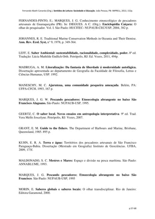 Fernando Abath Cananéa (Org.). Sentidos de Leitura: Sociedade e Educação. João Pessoa, PB: IMPRELL, 2013, 152p.
p.57-68
FERNANDES-PINTO, E.; MARQUES, J. G. Conhecimento etnoecológico de pescadores
artesanais de Guaraqueçaba (PR). In: DIEGUES. A C. (Org.). Enciclopédia Caiçara: O
olhar do pesquisador. Vol. I. São Paulo: HUCITEC- NUPAUB-CEC/USP, 2004, 382 p.
JOHANNES, R. E. Traditional Marine Conservation Methods in Oceania and Their Demise.
Ann. Rev. Ecol. Syst, n° 9, 1978, p. 349-364.
LEFF, E. Saber Ambiental: sustentabilidade, racionalidade, complexidade, poder. 8ª ed.
Tradução: Lúcia Mathilde Endlich Orth. Petrópolis, RJ: Ed. Vozes, 2011, 494p.
MADRUGA, A. M. Litoralização: Da fantasia de liberdade á modernidade autofágica.
Dissertação apresentada ao departamento de Geografia da Faculdade de Filosofia, Letras e
Ciências Humanas, USP. 1992.
MANESCHY, M. C. Ajuruteua, uma comunidade pesqueira ameaçada. Belém, PA:
UFPA-CFCH, 1993, 167 p.
MARQUES, J. G. W. Pescando pescadores: Etnoecologia abrangente no baixo São
Francisco Alagoano. São Paulo: NUPAUB-USP, 1995.
GEERTZ, C. O saber local. Novos ensaios em antropologia interpretativa. 9ª ed. Trad.
Vera Mello Joscelyne. Petrópolis, RJ: Vozes, 2007.
GRANT, E. M. Guide to the fishers. The Department of Harbours and Marine, Brisbane,
Queensland, 1985. 895 p.
KUHN, E. R. A. Terra e água: Territórios dos pescadores artesanais de São Francisco
Paraguaçu-Bahia. Dissertação (Mestrado em Geografia) Instituto de Geociências. UFBA,
2009, 173f.
MALDONADO, S. C. Mestres e Mares: Espaço e divisão na pesca marítima. São Paulo:
ANNABLUME, 1993.
MARQUES, J. G. Pescando pescadores: Etnoecologia abrangente no baixo São
Francisco. São Paulo: NUPAUB-USP, 1995
MORIN, E. Saberes globais e saberes locais: O olhar transdisciplinar. Rio de Janeiro:
Editora Garamond, 2000.
 