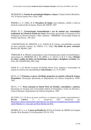 Fernando Abath Cananéa (Org.). Sentidos de Leitura: Sociedade e Educação. João Pessoa, PB: IMPRELL, 2013, 152p.
p.57-68
MUSSOLINI, G. Ensaios de antropologia indígena e caiçara. Coleção Estudos Brasileiros.
Vol. 38. Rio de Janeiro: Paz e Terra, 1980.
PEREIRA, L. F.; LIMA, R. K. Pescadores de Itaipu: meio ambiente, conflito e ritual no
litoral do estado do Rio de Janeiro. Niterói, RJ: EDUFF, 1997.
PINTO, M. F.; Caracterização Socioambiental e uso de animais por comunidades
tradicionais do Litoral do Estado do Ceará. Dissertação apresentada ao Programa de Pós
Graduação em Desenvolvimento e Meio Ambiente – PRODEMA. Universidade Federal da
Paraíba, João Pessoa – PB. 2012.
VASCONCELOS, M.; DIEGUES, A. C.; SALES, R. R. Limites e possibilidades na gestão
da pesca artesanal costeiros. In: COSTA, A L. (Org.) Nas Redes da pesca Artesanal.
Brasília, DF: IBAMA, 2007
VIERTLER, R. B. Métodos antropológicos como ferramenta para estudos em Etnobiologia e
etnoecologia. In: AMOROZO, M. C. M.; MING, L. C.; SILVA, S. M. P. S. (Org.) Métodos
de coleta e análise de dados em Etnobiologia, etnoecologia e disciplinas correlatas. Rio
Claro, SP: UNESP/CNPq, 2002, 204p.
SASSI, R. et all, Recifes Costeiros da Paraíba, Brasil: Usos, impactos e necessidades de
manejo no contexto da sustentabilidade, Gaia Scientia, 1(1): 37-45, 2007.
SILVA, A. F. O homem e a pesca: Atividades pesqueiras no estuário e litoral de Goiana,
Pernambuco. Dissertação apresentada ao Departamento de Ciências Geográficas, UFPE.
1982.
SILVA, J. C.; Pesca artesanal no litoral Norte da Paraíba: contradições e pobreza.
Dissertação de mestrado pela Universidade Federal de Pernambuco, Centro de Filosofia e
Ciências Humanas, Departamento de Ciências Geográficas. 1986.
SILVEIRA, P. C. B. Pesca artesanal, territórios e os impactos dos grandes empreendimentos.
Revista Coletiva, n° 1, jul/ago/set. 2010. Disponível em:
http://www.coletiva.org/site/index.php?option=com_k2&view=item&layout=item&id=10&It
emid=76&idrev=2 . Acessado em 06 de Outubro de 2012.
SOARES, H. A. et al. A pesca na Paraíba in: II Ciclo de Estudos da ADESG em Campina
Grande. 09 de Setembro á 14 de Dezembro. GT nº6. 1974.
 