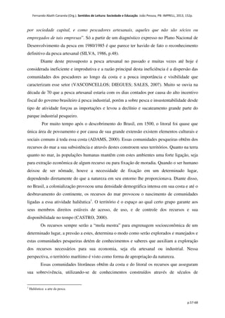 Fernando Abath Cananéa (Org.). Sentidos de Leitura: Sociedade e Educação. João Pessoa, PB: IMPRELL, 2013, 152p.
p.57-68
por sociedade capital, e como pescadores artesanais, aqueles que não são sócios ou
empregados de tais empresas”. Só a partir de um diagnóstico expresso no Plano Nacional de
Desenvolvimento da pesca em 1980/1985 é que parece ter havido de fato o reconhecimento
definitivo da pesca artesanal (SILVA, 1986, p.48).
Diante deste pressuposto a pesca artesanal no passado e muitas vezes até hoje é
considerada ineficiente e improdutiva e a razão principal desta ineficiência é a dispersão das
comunidades dos pescadores ao longo da costa e a pouca importância e visibilidade que
caracterizam esse setor (VASCONCELLOS; DIEGUES; SALES, 2007). Muito se ouvia na
década de 70 que a pesca artesanal estaria com os dias contados por causa do alto incentivo
fiscal do governo brasileiro á pesca industrial, porém a sobre pesca e insustentabilidade desde
tipo de atividade forçou as importações e levou a declínio e sucateamento grande parte do
parque industrial pesqueiro.
Por muito tempo após o descobrimento do Brasil, em 1500, o litoral foi quase que
única área de povoamento e por causa de sua grande extensão existem elementos culturais e
sociais comuns á toda essa costa (ADAMS, 2000). Essas comunidades pesqueiras obtêm dos
recursos do mar a sua subsistência e através destes constroem seus territórios. Quanto na terra
quanto no mar, às populações humanas mantêm com estes ambientes uma forte ligação, seja
para extração econômica de algum recurso ou para fixação de moradia. Quando o ser humano
deixou de ser nômade, houve a necessidade de fixação em um determinado lugar,
dependendo diretamente do que a natureza em seu entorno lhe proporcionava. Diante disso,
no Brasil, a colonialização provocou uma densidade demográfica intensa em sua costa e até o
desbravamento do continente, os recursos do mar provocou o nascimento de comunidades
ligadas a essa atividade haliêutica1
. O território é o espaço ao qual certo grupo garante aos
seus membros direitos estáveis de acesso, de uso, e de controle dos recursos e sua
disponibilidade no tempo (CASTRO, 2000).
Os recursos sempre serão a “mola mestra” para engrenagem socioeconômica de um
determinado lugar, a pressão a estes, determina o modo como serão explorados e manejados e
estas comunidades pesqueiras detém de conhecimentos e saberes que auxiliam a exploração
dos recursos necessários para sua economia, seja ela artesanal ou industrial. Nessa
perspectiva, o território marítimo é visto como forma de apropriação da natureza.
Essas comunidades litorâneas obtêm da costa e do litoral os recursos que asseguram
sua sobrevivência, utilizando-se de conhecimentos construídos através de séculos de
1
Haliêutica: a arte da pesca.
 