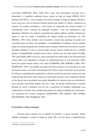 Fernando Abath Cananéa (Org.). Sentidos de Leitura: Sociedade e Educação. João Pessoa, PB: IMPRELL, 2013, 152p.
p.57-68
convivência (DIEGUES, 2001). Além disso, existe uma preocupação crescente com a
integridade e o equilíbrio ambiental dessas regiões ao logo do tempo (PINTO, 2012).
Segundo Leff (2011), a crise ecológica vem sendo discutida ao longo de algumas décadas e
trouxe uma nova visão de desenvolvimento humano que integra os valores e potenciais da
natureza. Os modelos econômicos e suas formas de exploração dos recursos naturais se
intensificaram com o aumento da população mundial, e com isso manifestou-se uma
degradação ambiental sem medidas requerendo dos poderes públicos medidas emergenciais
quanto as suas leis, desde a Conferência das Nações Unidas em Estocolmo, em 1972
(BRASIL, 1997). Estas medidas veem crescendo e trazem uma esperança de gestão com
consciência para um futuro com qualidade e sustentabilidade. O ambiente costeiro também
requer um manejo integrado que considere tanto as funções naturais do ecossistema como das
atividades antrópicas2
e que, ao mesmo tempo, em que resolva conflitos de usos e também
garanta a sustentabilidade econômica dos recursos costeiros por um longo tempo (CLARK,
1997 apud SASSI, 2007). Com isso, a pesca artesanal vem sendo usada como ferramenta pela
ciência dada a sua importância a respeito do conhecimento que os seus praticantes obtém
através do contato natural e direto com o meio (CARDOSO, 2004; PEREIRA; LIMA, 1997;
MANESCHY, 1993). Um trabalho de grande relevância recente é o dos pescadores da costa
da América Latina e do Caribe realizada pela FAO (2011), onde o tema chave do documento
foi reforçar a importância da compreensão, avaliação e gestão das pescarias costeiras em cada
região gerando discussões sobre formas de avançar para uma pesca mais sustentável. Devido
ao fato desses povos possuírem uma grande dependência da natureza para sua subsistência,
estes, possuem uma íntima relação com esta e logo, um grande conhecimento e maneira
diferente de usá-la e manejá-la com isso há o surgimento de trabalhos enfatizando esses
conhecimentos servindo como exemplos para práticas de manejo resultando na conservação e
uso sustentável dos recursos pesqueiros (JOHANNES, 1978; GRANT, 1985; DYERS;
MCGOODWIN, 1994; MARQUES, 1995).
O Território e a Pesca Artesanal
Existem muitos aspectos em se tratando de território e a pesca artesanal. Alguns
trabalhos abordaram o assunto ao longo do século XX e em um destes, a territorialização
2
Antrópica: causada pela ação humana
 