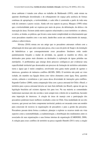 Fernando Abath Cananéa (Org.). Sentidos de Leitura: Sociedade e Educação. João Pessoa, PB: IMPRELL, 2013, 152p.
p.57-68
desse ambiente é tratada com afinco no trabalho de Maldonado (1993), onde retrata na
aparente distribuição desordenada e de esbanjamento do espaço pela ausência de formas
contínuas de apropriação, a territorialidade, e cada tribo é construída a partir de toda uma
rede de contratos e pactos sociais. Ainda sob esse aspecto na pesca, Marques (1995) relata
que a territorialidade pode ser expressa por meio da posse, da delimitação, da defesa e da
marcação de áreas. Existem ainda outros aspectos relacionados a esses territórios: os saberes,
os mitos, as lendas, as práticas, que levam a uma maior complexidade no relacionamento que
esses pescadores mantêm com o seu meio, dando-lhes assim um conhecimento de manejo,
cultura e sobrevivência.
Silveira (2010) retrata em seu artigo que os pescadores artesanais sofrem com a
urbanização de áreas que antes eram para pesca, cita o caso do porto de Suape e da instalação
de hidrelétricas e que consequentemente esses pescadores litorâneos estão sendo
paulatinamente forçados a mudar de atividade, ou, quando se mantêm no ofício, são
deslocados para praias mais distantes ou destinados à exploração de águas poluídas nas
metrópoles. A problemática que emerge deste processo configura-se por evidenciar uma
especificidade territorial que desencadeia um processo de formação de territórios articulados
(terra e água) que é muito complexo, envolvendo uma gama muito grande de agentes e
interesses, geradores de inúmeros conflitos (KUHN, 2009). O território não pode ser visto
isolado, ele mantém sua ligação direta com vários elementos como água, flora, questões
sociais, culturais e econômicas e por causa dessa diversidade de interações gera conflitos.
Segundo Cardoso (2008), numa comparação feita com a pesca artesanal do Chile e Brasil, o
território para a pesca artesanal deveria ser mais bem definido (no Brasil), apesar de que na
legislação brasileira até existem algumas leis para isso. Na sua maioria as comunidades
tradicionais nacionais não são ouvidas e nem sempre tem o direito de se manifestar, havendo
uma imposição de interesses. A criação de áreas de manejo com a participação dos
pescadores poderiam trazer melhores resultados como no Chile. Esta modalidade de uso dos
recursos, que possui um forte componente territorial, poderia ser encarada como um modelo
para concessão de recursos às organizações de pescadores e para a gestão das pescarias.
Pescadores passam desta forma a conhecer, planejar e explorar os recursos tendo em vista
aspectos como a sustentabilidade, a coadministração, a distribuição dos rendimentos entre os
associados de suas organizações e suas formas internas de organização (CARDOSO, 2008).
A solução para esses conflitos de território na pesca segundo Dumith (2011) seria a criação
 