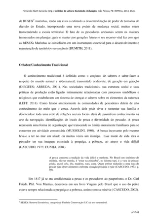 Fernando Abath Cananéa (Org.). Sentidos de Leitura: Sociedade e Educação. João Pessoa, PB: IMPRELL, 2013, 152p.
p.57-68
de RESEX3
marinhas, tendo em vista o estimulo a descentralização do poder de tomadas de
decisão do Estado, incorporando uma nova práxis de mudança social, muitas vezes
transcendendo a escala territorial. O fato de os pescadores artesanais serem os maiores
interessados em planejar, gerir e manter por gerações futuras o seu recurso vital faz com que
as RESEXs Marinhas se consolidem em um instrumento essencial para o desenvolvimento e
manutenção de territórios sustentáveis (DUMITH, 2011).
O Saber/Conhecimento Tradicional
O conhecimento tradicional é definido como o conjunto de saberes e saber-fazer a
respeito do mundo natural e sobrenatural, transmitido oralmente, de geração em geração
(DIEGUES; ARRUDA, 2001). Nas sociedades tradicionais, sua estrutura social e suas
práticas de produção estão ligadas intimamente relacionadas com processos simbólicos e
religiosos que estabelecem um sistema de crenças e saberes sobre os elementos da natureza
(LEFF, 2011). Como falado anteriormente às comunidades de pescadores detém de alto
conhecimento do meio que o cerca. Através dele pode viver e sustentar sua família e
desencadear toda uma rede de relações sociais locais além de possuírem conhecimento na
arte da navegação, identificações de locais de pesca e diversidade do pescado. A pesca
representa uma forma de organização que transcende os limites meramente familiares para se
converter em atividade comunitária (MUSSOLINI, 1980). A busca incessante pelo recurso
leva-o a ter no mar um aliado ou muitas vezes um inimigo. Esse modo de vida leva o
pescador ter sua imagem associada à preguiça, a pobreza, ao atraso e vida difícil
(CASCUDO, 1973; CUNHA, 2004).
A pesca conserva a tradição da vida difícil e modesta. No Brasil um sinônimo de
miséria, não ter moeda, é “estar na pindaíba”, no idioma tupi, é a vara de pescar:
pindá, anzol, uba, iba, madeira, vara, cana. Quem estiver reduzido a uma vara de
pescar para obter alimentos enfrenta situação precária e rude (CASCUDO, 1973, p.
50).
Em 1817 já se era condicionada a pesca e os pescadores ao pauperismo, o Dr. Carl
Friedr. Phil. Von Martius, descreveu em seu livro Viagem pelo Brasil que o uso do peixe
estava sempre relacionada a preguiça e a pobreza, assim como a miséria ( CASCUDO, 2002).
3
RESEX: Reserva Extrativista, categoria de Unidade Conservação (UC) de uso sustentável.
 