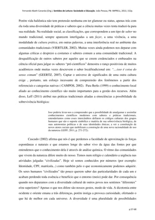Fernando Abath Cananéa (Org.). Sentidos de Leitura: Sociedade e Educação. João Pessoa, PB: IMPRELL, 2013, 152p.
p.57-68
Porém vida haliêutica não tem pretensão nenhuma em ter glamour ou status, apenas trás com
ela toda uma diversidade de práticas e saberes que a ciência muitas vezes tenta traduzi-la para
sua realidade. Na realidade social, as classificações, que correspondem a um tipo de saber no
mundo tradicional, sempre aparecem interligadas a um fazer, a uma vivência, a uma
modalidade de cultura prática, em outras palavras, a uma interferência real no ambiente das
comunidades tradicionais (VIERTLER, 2002). Muitas vezes ainda podemos nos deparar com
algumas críticas e desprezo a costumes e saberes comum a uma comunidade tradicional. A
desqualificação de outros saberes por aqueles que se creem credenciados e embasados na
ciência oficial para julgar os saberes “pré-científicos” demostra o ranço positivista de muitos
acadêmicos onde muitas vezes descrevem o saber local/tradicional em: “....isso é coisa do
senso comum” (GEERTZ, 2007). Captar o universo de significados de uma outra cultura
exige , portanto, um esforço incessante de compreensão dos fenômenos a partir dos
referenciais e categorias nativas ( CAMPOS, 2002). Para Berks (1999) o conhecimento local
aliado ao conhecimento científico são muito importantes para a gestão dos recursos. Além
disso, Leff (2011) atribui nas práticas tradicionais aliadas a etnociências a possibilidade da
sobrevivência biológica:
Isso poderia levar-nos a compreender que a possibilidade de amalgamar e assimilar
conhecimentos científicos modernos com saberes e práticas tradicionais,
entenderíamos como esses intercâmbios definem os códigos culturais dos grupos
humanos que são o suporte simbólico e matéria de sua sobrevivência biológica, de
suas autonomias políticas e de suas identidades étnicas; a ver a constituição de
novos atores sociais que mobilizam a construção de uma nova racionalidade de uso
da natureza (LEFF, 2011, p. 271-272).
Cascudo (2002) afirma que nós é que perdemos a faculdade de aproximação ás forças
espontâneas e naturais e que estamos longe do sabor vivo da água das fontes por que
entendemos que o conhecimento dela é através de análise química. O ritmo das comunidades
que vivem da natureza difere muito do nosso. Temos num relógio e calendário a urgência nas
atividades julgadas “civilizadas”. Hoje só somos conhecidos por números (por exemplo:
Identidade, CPF, matrícula...) como também pelo o que economicamente podemos adquirir.
Os seres humanos “civilizados” tão pouco querem saber das particularidades de cada um e
acabam perdendo toda essência e benefício que o entorno (meio) pode dar. Por consequência
quando nos deparamos com a diversidade cultural de outros povos nos sentimos “diferentes”
e/ou superiores? Apenas o que nos difere são nossos gestos, modo de vida. A dicotomia entre
ocidente e oriente emana a trás diferenças, porém instiga a provoca curiosidade, ofertando o
que há de melhor em cada universo. A diversidade é uma pluralidade de possibilidades
 