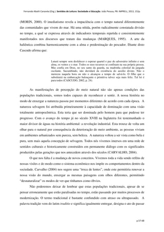 Fernando Abath Cananéa (Org.). Sentidos de Leitura: Sociedade e Educação. João Pessoa, PB: IMPRELL, 2013, 152p.
p.57-68
(MORIN, 2000). O imediatismo revela a impaciência com o tempo natural diferentemente
das comunidades que vivem do mar. Há uma nítida, porém radicalmente constatada divisão
no tempo, a qual se expressa através de indicadores temporais repetida e consistentemente
manifestados nos discursos que tratam das mudanças (MARQUES, 1995). A arte da
haliêutica combina harmonicamente com a alma e predestinação do pescador. Diante disto
Cascudo afirma que:
Lutará sempre sem desfalecer e esperar quartel e paz do adversário infinito e sem
alma, os ventos e o mar. Todos os seus recursos se confinam na sua própria pessoa.
Mas confia em Deus, no seu santo da guarda, na madrinha celestial da jangada
oscilante. Sucumbindo, não duvidará da existência do auxilio divino. Não o
mereceu naquela hora ou não o alcançou a tempo de salvá-lo. O filho que o
substituirá na embarcação balouçante e primitiva talvez seja mais feliz. Tal lei é
para todos (CASCUDO, 2002, p. 24).
As manifestações de percepção do meio natural não são apenas condições das
populações tradicionais, somos todos capazes de reconhecer e sentir. A nossa história no
modo de enxergar a natureza passou por momentos diferentes de acordo com cada época. A
natureza selvagem foi atribuída primeiramente à capacidade de dominação com uma visão
totalmente antropocêntrica. Esta teria que ser dominada pelo homem para que pudesse ter
progresso. Com o avanço do tempo já no século XVIII na Inglaterra foi testemunhado o
maior divisor de águas na história ambiental: a revolução industrial. Esta trouxe de volta um
olhar para o natural por consequência da deterioração do meio ambiente, as pessoas viviam
em ambientes urbanizados sem pureza, sem beleza. A natureza voltou a ser vista como bela e
pura, sem mais aquela concepção de selvagem. Todos nós vivemos imersos em uma rede de
sentidos culturais e historicamente construídos em permanente diálogo com os significados
produzidos pelas gerações que nos antecedem através dos séculos (CARVALHO, 2004).
O que nos falta é a mudança de novos conceitos. Vivemos toda a vida sendo reféns de
nossas visões e do modo como o sistema econômico nos impõe os comportamentos dentro da
sociedade. Carvalho (2004) nos sugere uma “troca de lentes”, onde este permitiria renovar a
nossa visão do mundo, enxergar as mesmas paisagens com olhos diferentes, permitindo
“desnaturalizar” os modos de ver que tínhamos como óbvios.
Não poderemos deixar de lembrar que estas populações tradicionais, apesar de se
pensar erroneamente que estão paralisadas no tempo, estão passando por muitos processos de
modernização. O termo tradicional é bastante confundido com atraso ou ultrapassado. A
palavra tradição vem do latim traditio e significa igualmente entregar, designa o ato de passar
 
