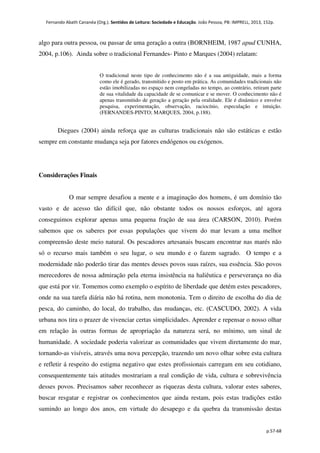 Fernando Abath Cananéa (Org.). Sentidos de Leitura: Sociedade e Educação. João Pessoa, PB: IMPRELL, 2013, 152p.
p.57-68
algo para outra pessoa, ou passar de uma geração a outra (BORNHEIM, 1987 apud CUNHA,
2004, p.106). Ainda sobre o tradicional Fernandes- Pinto e Marques (2004) relatam:
O tradicional neste tipo de conhecimento não é a sua antiguidade, mais a forma
como ele é gerado, transmitido e posto em prática. As comunidades tradicionais não
estão imobilizadas no espaço nem congeladas no tempo, ao contrário, retiram parte
de sua vitalidade da capacidade de se comunicar e se mover. O conhecimento não é
apenas transmitido de geração a geração pela oralidade. Ele é dinâmico e envolve
pesquisa, experimentação, observação, raciocínio, especulação e intuição.
(FERNANDES-PINTO; MARQUES, 2004, p.188).
Diegues (2004) ainda reforça que as culturas tradicionais não são estáticas e estão
sempre em constante mudança seja por fatores endógenos ou exógenos.
Considerações Finais
O mar sempre desafiou a mente e a imaginação dos homens, é um domínio tão
vasto e de acesso tão difícil que, não obstante todos os nossos esforços, até agora
conseguimos explorar apenas uma pequena fração de sua área (CARSON, 2010). Porém
sabemos que os saberes por essas populações que vivem do mar levam a uma melhor
compreensão deste meio natural. Os pescadores artesanais buscam encontrar nas marés não
só o recurso mais também o seu lugar, o seu mundo e o fazem sagrado. O tempo e a
modernidade não poderão tirar das mentes desses povos suas raízes, sua essência. São povos
merecedores de nossa admiração pela eterna insistência na haliêutica e perseverança no dia
que está por vir. Tomemos como exemplo o espírito de liberdade que detém estes pescadores,
onde na sua tarefa diária não há rotina, nem monotonia. Tem o direito de escolha do dia de
pesca, do caminho, do local, do trabalho, das mudanças, etc. (CASCUDO, 2002). A vida
urbana nos tira o prazer de vivenciar certas simplicidades. Aprender e repensar o nosso olhar
em relação às outras formas de apropriação da natureza será, no mínimo, um sinal de
humanidade. A sociedade poderia valorizar as comunidades que vivem diretamente do mar,
tornando-as visíveis, através uma nova percepção, trazendo um novo olhar sobre esta cultura
e refletir á respeito do estigma negativo que estes profissionais carregam em seu cotidiano,
consequentemente tais atitudes mostrariam a real condição de vida, cultura e sobrevivência
desses povos. Precisamos saber reconhecer as riquezas desta cultura, valorar estes saberes,
buscar resgatar e registrar os conhecimentos que ainda restam, pois estas tradições estão
sumindo ao longo dos anos, em virtude do desapego e da quebra da transmissão destas
 