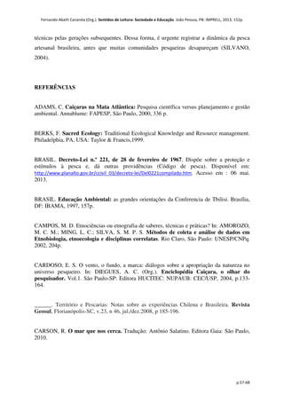 Fernando Abath Cananéa (Org.). Sentidos de Leitura: Sociedade e Educação. João Pessoa, PB: IMPRELL, 2013, 152p.
p.57-68
técnicas pelas gerações subsequentes. Dessa forma, é urgente registrar a dinâmica da pesca
artesanal brasileira, antes que muitas comunidades pesqueiras desapareçam (SILVANO,
2004).
REFERÊNCIAS
ADAMS, C. Caiçaras na Mata Atlântica: Pesquisa científica versus planejamento e gestão
ambiental. Annablume: FAPESP, São Paulo, 2000, 336 p.
BERKS, F. Sacred Ecology: Traditional Ecological Knowledge and Resource management.
Philadelphia, PA, USA: Taylor & Francis,1999.
BRASIL. Decreto-Lei n.º 221, de 28 de fevereiro de 1967. Dispõe sobre a proteção e
estímulos à pesca e, dá outras providências (Código de pesca). Disponível em:
http://www.planalto.gov.br/ccivil_03/decreto-lei/Del0221compilado.htm. Acesso em : 06 mai.
2013.
BRASIL. Educação Ambiental: as grandes orientações da Conferencia de Tbilisi. Brasília,
DF: IBAMA, 1997, 157p.
CAMPOS, M. D. Etnociências ou etnografia de saberes, técnicas e práticas? In: AMOROZO,
M. C. M.; MING, L. C.; SILVA, S. M. P. S. Métodos de coleta e análise de dados em
Etnobiologia, etnoecologia e disciplinas correlatas. Rio Claro, São Paulo: UNESP/CNPq.
2002, 204p.
CARDOSO, E. S. O vento, o fundo, a marca: diálogos sobre a apropriação da natureza no
universo pesqueiro. In: DIEGUES, A. C. (Org.). Enciclopédia Caiçara, o olhar do
pesquisador. Vol.1. São Paulo-SP: Editora HUCITEC: NUPAUB: CEC/USP, 2004, p.133-
164.
______. Território e Pescarias: Notas sobre as experiências Chilena e Brasileira. Revista
Geosul, Florianópolis-SC, v.23, n 46, jul./dez.2008, p 185-196.
CARSON, R. O mar que nos cerca. Tradução: Antônio Salatino. Editora Gaia: São Paulo,
2010.
 