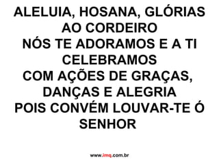 ALELUIA, HOSANA, GLÓRIAS AO CORDEIRO NÓS TE ADORAMOS E A TI CELEBRAMOS COM AÇÕES DE GRAÇAS,  DANÇAS E ALEGRIA POIS CONVÉM LOUVAR-TE Ó SENHOR  www. imq .com.br 