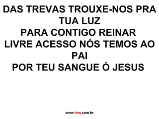 DAS TREVAS TROUXE-NOS PRA TUA LUZ PARA CONTIGO REINAR  LIVRE ACESSO NÓS TEMOS AO PAI POR TEU SANGUE Ó JESUS  www. imq .com.br 