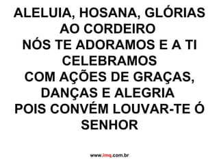 ALELUIA, HOSANA, GLÓRIAS AO CORDEIRO  NÓS TE ADORAMOS E A TI CELEBRAMOS COM AÇÕES DE GRAÇAS, DANÇAS E ALEGRIA  POIS CONVÉM LOUVAR-TE Ó SENHOR www. imq .com.br 