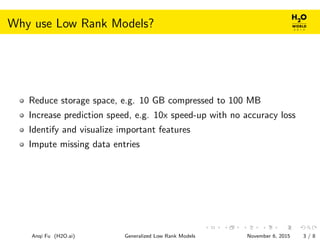 Why use Low Rank Models?
Reduce storage space, e.g. 10 GB compressed to 100 MB
Increase prediction speed, e.g. 10x speed-up with no accuracy loss
Identify and visualize important features
Impute missing data entries
Anqi Fu (H2O.ai) Generalized Low Rank Models November 6, 2015 3 / 8
 