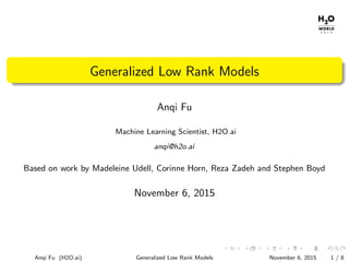 Generalized Low Rank Models
Anqi Fu
Machine Learning Scientist, H2O.ai
anqi@h2o.ai
Based on work by Madeleine Udell, Corinne Horn, Reza Zadeh and Stephen Boyd
November 6, 2015
Anqi Fu (H2O.ai) Generalized Low Rank Models November 6, 2015 1 / 8
 