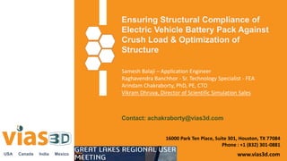 Ensuring Structural Compliance of
Electric Vehicle Battery Pack Against
Crush Load & Optimization of
Structure
www.vias3d.com
Samesh Balaji – Application Engineer
Raghavendra Banchhor - Sr. Technology Specialist - FEA
Arindam Chakraborty, PhD, PE, CTO
Vikram Dhruva, Director of Scientific Simulation Sales
USA Canada India Mexico
16000 Park Ten Place, Suite 301, Houston, TX 77084
Phone : +1 (832) 301-0881
Contact: achakraborty@vias3d.com
 
