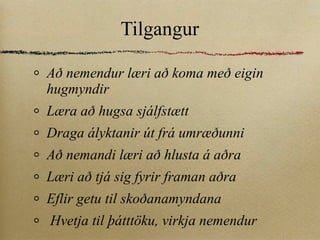 Tilgangur Að nemendur læri að koma með eigin hugmyndir Læra að hugsa sjálfstætt Draga ályktanir út frá umræðunni Að nemandi læri að hlusta á aðra Læri að tjá sig fyrir framan aðra Eflir getu til skoðanamyndana Hvetja til þátttöku, virkja nemendur 