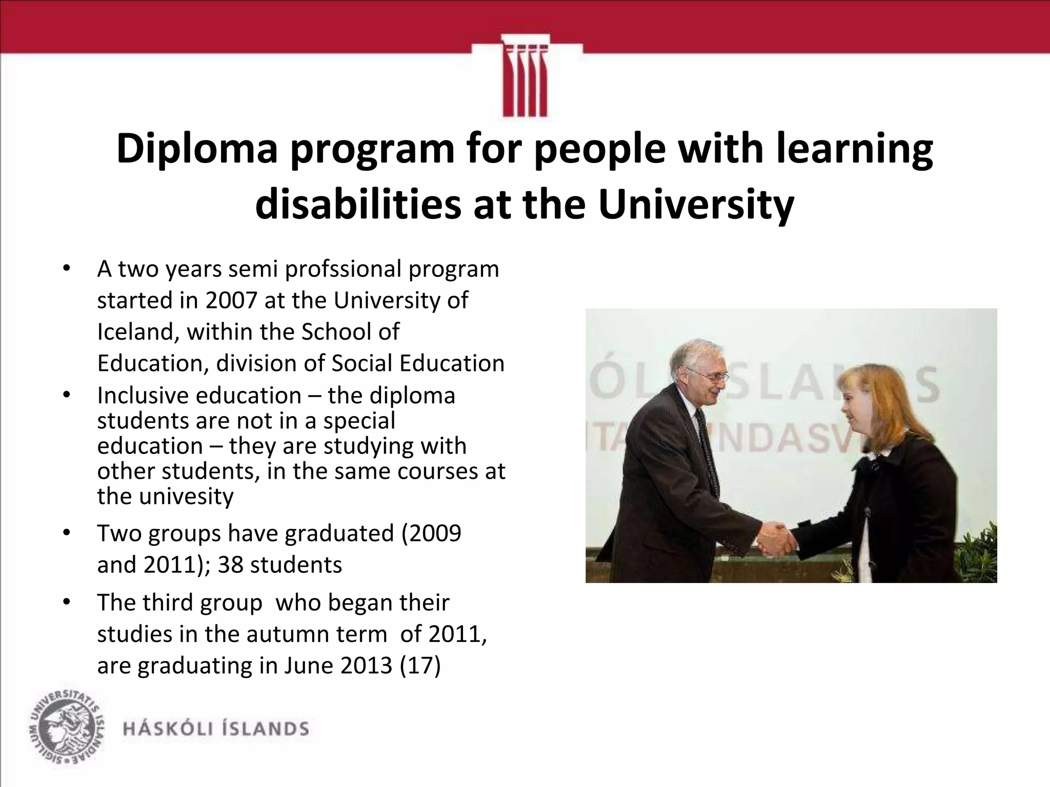 Diploma program for people with learning
disabilities at the University
• A two years semi profssional program
started in 2007 at the University of
Iceland, within the School of
Education, division of Social Education
• Inclusive education – the diploma
students are not in a special
education – they are studying with
other students, in the same courses at
the univesity
• Two groups have graduated (2009
and 2011); 38 students
• The third group who began their
studies in the autumn term of 2011,
are graduating in June 2013 (17)

 