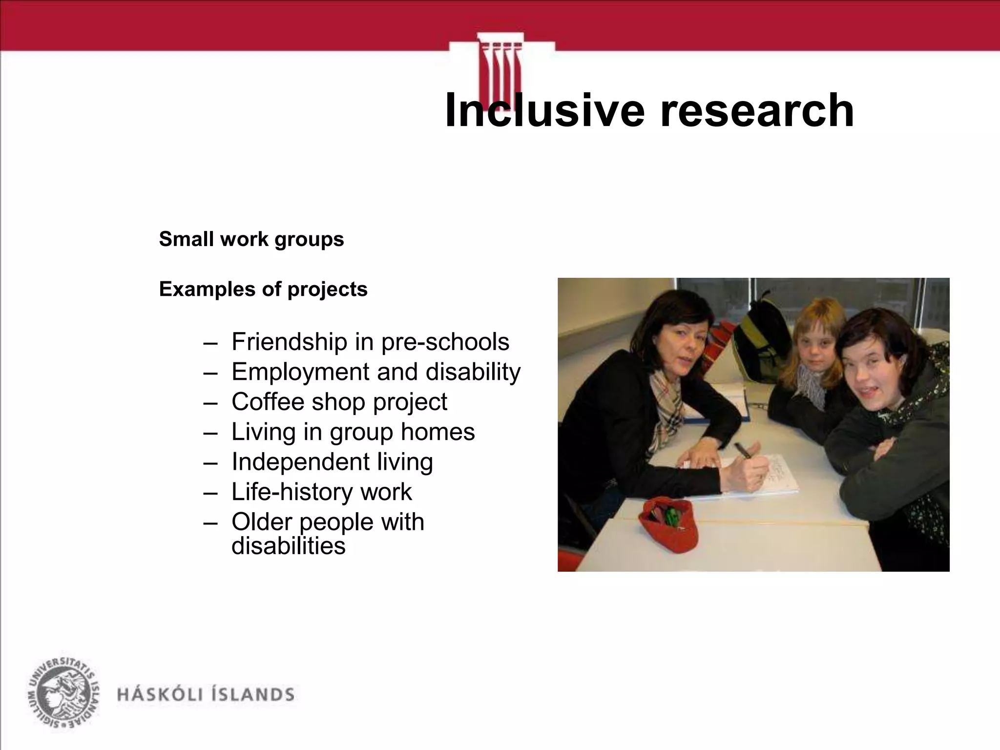 Inclusive research
Small work groups
Examples of projects

–
–
–
–
–
–
–

Friendship in pre-schools
Employment and disability
Coffee shop project
Living in group homes
Independent living
Life-history work
Older people with
disabilities

 