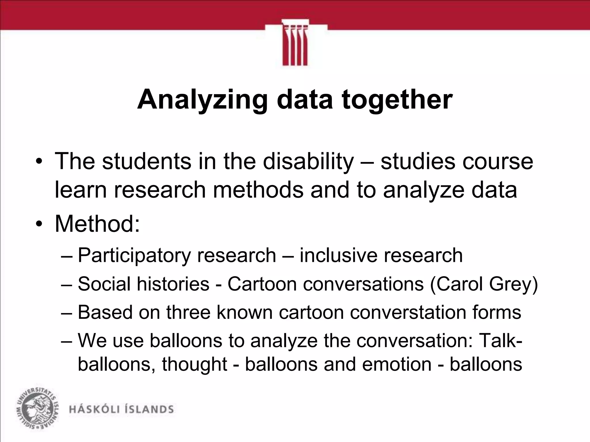 Analyzing data together
• The students in the disability – studies course
learn research methods and to analyze data
• Method:
– Participatory research – inclusive research
– Social histories - Cartoon conversations (Carol Grey)
– Based on three known cartoon converstation forms
– We use balloons to analyze the conversation: Talkballoons, thought - balloons and emotion - balloons

 