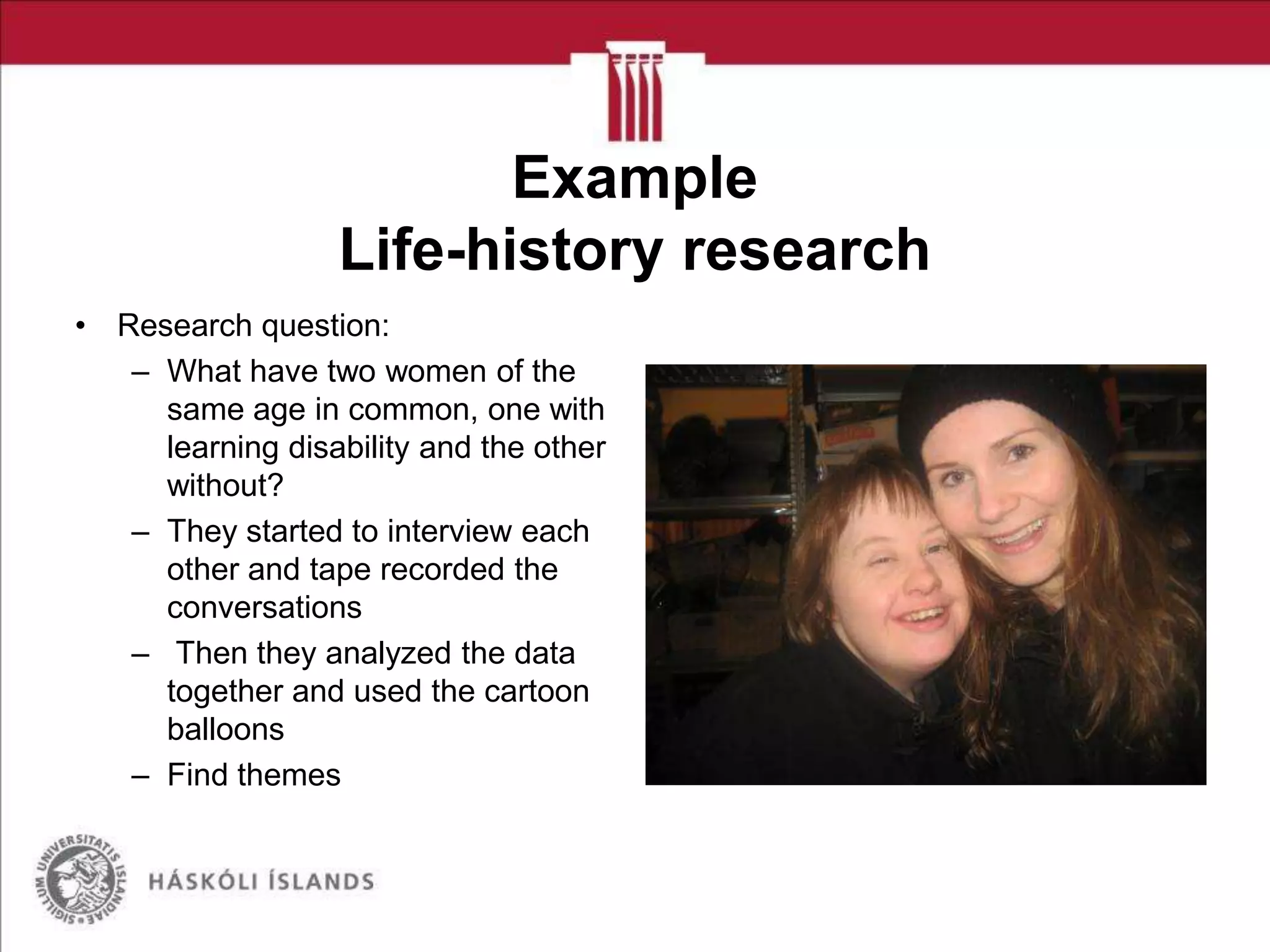 Example
Life-history research
• Research question:
– What have two women of the
same age in common, one with
learning disability and the other
without?
– They started to interview each
other and tape recorded the
conversations
– Then they analyzed the data
together and used the cartoon
balloons
– Find themes

 