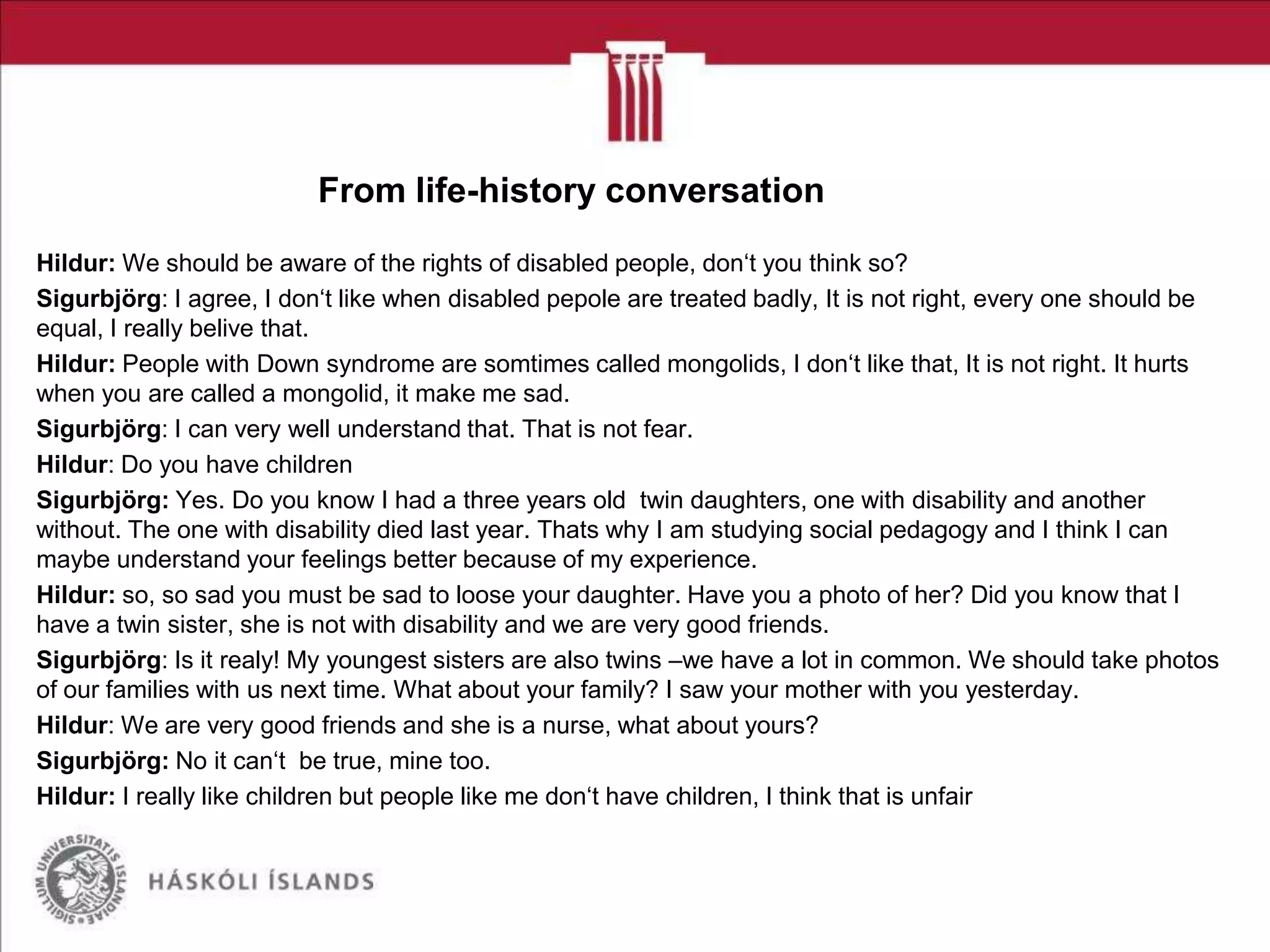 From life-history conversation
Hildur: We should be aware of the rights of disabled people, don‘t you think so?
Sigurbjörg: I agree, I don‘t like when disabled pepole are treated badly, It is not right, every one should be
equal, I really belive that.
Hildur: People with Down syndrome are somtimes called mongolids, I don‘t like that, It is not right. It hurts
when you are called a mongolid, it make me sad.
Sigurbjörg: I can very well understand that. That is not fear.
Hildur: Do you have children
Sigurbjörg: Yes. Do you know I had a three years old twin daughters, one with disability and another
without. The one with disability died last year. Thats why I am studying social pedagogy and I think I can
maybe understand your feelings better because of my experience.
Hildur: so, so sad you must be sad to loose your daughter. Have you a photo of her? Did you know that I
have a twin sister, she is not with disability and we are very good friends.
Sigurbjörg: Is it realy! My youngest sisters are also twins –we have a lot in common. We should take photos
of our families with us next time. What about your family? I saw your mother with you yesterday.
Hildur: We are very good friends and she is a nurse, what about yours?
Sigurbjörg: No it can‘t be true, mine too.
Hildur: I really like children but people like me don‘t have children, I think that is unfair

 