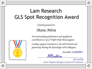 Lam Research
GLS Spot Recognition Award
is hereby granted to:
Manu Mitra
Alex Dudkin
Senior Program Manager| Semiverse™ Solutions
AlDudkin
For outstanding performance and significant
contribution to GLS Wafer Help Desk Support,
Leading support transition to the JSD Portals and
generously sharing his knowledge with colleagues.
Awarded: 11/20/2023
 