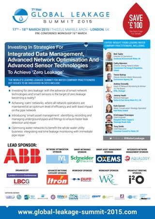 Investing In Strategies For
Integrated Data Management,
Advanced Network Optimisation And
Advanced Sensor Technologies
To Achieve ‘Zero Leakage’
17TH
- 18TH
MARCH 2015 l THISTLE MARBLE ARCH - LONDON, UK
PRE-CONFERENCE WORKSHOP 16TH
MARCH
M Follow us @WaterLeakage
THE WORLD’S LEADING LEAKAGE SUMMIT FOR WATER COMPANY PRACTITIONERS
KEY ISSUES TO BE DISCUSSED IN 2015 INCLUDE:
www.global-leakage-summit-2015.com
Bob Taylor
Director Of Operations
Sembcorp Bournemouth Water, UK
Trevor Bishop
Deputy Director Water Resources
Environment Agency, UK
Cathy Mannion
Director, Energy Retail  Water
Commission For Energy  Regulation,
Ireland
Andrew Donnelly
Head Of Network Monitoring  Adviser
To The Board
EPAL, Portugal
Jeremy Heath
Network Manager
Sutton  East Surrey Water PLC, UK
Tony Smith
Chief Executive
Consumer Council For Water, UK
Krishnappa Sivanappa
Chief Engineer
Bangalore Water Supply 
Sewerage Board, India
Kate Gannon
Water Conservation Strategy Specialist
Irish Water, Ireland
Investing for zero leakage: with the advance of smart network
technologies and smart sensors is the target of zero leakage
becoming a reality?
Achieving ‘calm’ networks, where all network operations are
maintained at an optimum level of efficiency and with least impact
on the pipe network
Introducing ‘smart asset management’: identifying, recording and
managing underground pipes and fittings to ensure faster leak
detection and repair
Optimising water networks to benefit the whole water utility
business: integrating real time leakage monitoring with immediate
pipe repair
EXPERT INSIGHT FROM LEADING WATER
COMPANY PRACTITIONERS, INCLUDING:
SUPPORTING PARTNERS:
SUPPORTED
CHARITY:
NETWORK OPTIMISATION
SPONSOR:
SMART ASSET MANAGEMENT
SPONSOR:
INTEGRATED NETWORK
MANAGEMENT SPONSOR:
SMART NETWORKS
SPONSOR:
WORKSHOP SPONSOR:ADVANCED METERING
CATEGORY SPONSOR
WORKSHOP SPONSOR: BREAKFAST BRIEFING
SPONSOR:
See Back Page
For Details
SAVE*
£100
LEAD SPONSOR:
ORGANISED BY:
 