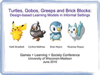 Turtles, Gobos, Greeps and Brick Blocks:
Design-based Learning Models in Informal Settings




Kieth Braafladt   Cynthia Matthias   Brian Myers   Ricarose Roque


           Games + Learning + Society Conference
                  University of Wisconsin-Madison
                             June 2010
 