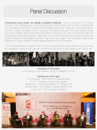 Panel Discussion
“Empowering young people with globally competitive leadership”, was the key focus for the panel
discussion, with a diverse group of corporate executives across sectors. In front of 660 youth from over
124 countries and territories, the experienced panelists shared what it takes for a young graduate to
succeed in today’s competitive market, especially in the global talent pool. The most insightful remark
came when panelists agreed that passion and aligned values are a lot more important than skills and
competencies during talent selection. Additionally, one panelist mentioned that international travel is not
longer considered an advantage; applicants must have more in-depth and meaningful cross-culture
interactions in order to prepare for better global collaboration in the 21st century. 

The Panel Talk ended with questions from the ﬂoor, discussing about responsibilities from companies
and employees towards society, and how innovation must go beyond daily operation into CSR as well.
Moderator (on the far left):
Enoch Wong – Vice President, AIESEC in Mainland of China

Panelists (from left to right):
Thomas Sypré – Asia Paciﬁc CFO, Bacardi-Martini
Quin Liu – President of Asia Paciﬁc, Logitech
Melissa Lam – Chief Representative, EF Education First
Richard Shaw – Vice President, Anyway Greater China
Vincent Yan – CEO & Founder, AdMaster
 