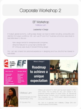 Corporate Workshop 2
	
  
	
  
	
  
	
  
	
  
	
  
	
  
	
  
	
  
	
  
	
  
EF Workshop
Melissa Lam

Leadership in Design

In today’s global economy, cutting-edge design can lead to better recruiting, productivity and
retention for today’s workforce. Ms. Lam use EF and HULT business school as case study to
lead attendees to discuss:

·         New design trends for entrepreneurial companies
·         Attractive features for young high potential staff
·         EF China as case study in forward-thinking design

Ms. Lam also shared her personal experience in designing and how she ﬁnd her interest in
real estate.
Melissa Lam

General Manager and Chief
Representative, China
"
EF Education First
Melissa Lam joined EF in 2001 and has been based in China
since 2005. Prior to joining EF, Ms. Lam worked in the
investment banking division of Credit Suisse, an international
ﬁnancial services company, and in corporate development at
Oak Industries Inc., a NSYE-traded telecommunications
component manufacturer. 

Ms. Lam is a graduate from Wellesley College (BA) and
Harvard Business School (MBA). 


 