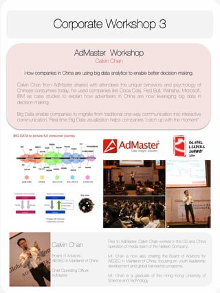 Corporate Workshop 3
	
  
	
  
	
  
	
  
	
  
	
  
	
  
	
  
	
  
	
  
AdMaster Workshop
Calvin Chan

How companies in China are using big data analytics to enable better decision-making.

Calvin Chan from AdMaster shared with attendees the unique behaviors and psychology of
Chinese consumers today, he used companies like Coca Cola, Red Bull, Wahaha, Microsoft,
IBM as case studies to explain how advertisers in China are now leveraging big data in
decision making. 

Big Data enable companies to migrate from traditional one-way communication into interactive
communication. Real time Big Data visualization helps companies “catch up with the moment”.
Prior to AdMaster, Calvin Chan worked in the US and China
operation of media team of the Nielsen Company. 

Mr. Chan is now also chairing the Board of Advisors for
AIESEC in Mainland of China, focusing on youth leadership
development and global traineeship programs. 

Mr. Chan is a graduate of the Hong Kong University of
Science and Technology 


Calvin Chan

Board of Advisors,
AIESEC in Mainland of China 

Chief Operating Ofﬁcer,
AdMaster
 
