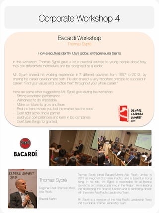 Corporate Workshop 4
	
  
	
  
	
  
	
  
	
  
	
  
	
  
	
  
	
  
	
  
	
  
Bacardi Workshop
Thomas Sypré

How executives identify future global, entrepreneurial talents

In this workshop, Thomas Sypré gave a lot of practical advices to young people about how
they can differentiate themselves and be recognized as a leader. 

Mr. Sypré shared his working experience in 7 different countries from 1997 to 2013, by
sharing his career development path. He also shared a very important principle to succeed in
career: “Find your values and practice them throughout your whole career.”

Here are some other suggestions Mr. Sypré gave during the workshop:
-  Strong academic performance
-  Willingness to do impossible
-  Make a mistake to grow and learn
-  Find the trend where you feel the market has the need
-  Don’t ﬁght alone, ﬁnd a partner
-  Build your competencies and learn in big companies
-  Don’t take things for granted


Thomas Sypré
"
Regional Chief Financial Ofﬁcer, 
Asia Paciﬁc

Bacardi-Martini 
Thomas Sypré joined Bacardi-Martini Asia Paciﬁc Limited in
2013 as Regional CFO (Asia Paciﬁc), and is based in Hong
Kong. In his role, Mr. Sypré is responsible for all ﬁnance
operations and strategic planning in the Region. He is leading
and developing the Finance function and is partnering closely
with the entire Asia Paciﬁc Leadership Team. 

Mr. Sypré is a member of the Asia Paciﬁc Leadership Team
and the Global Finance Leadership Team.
 