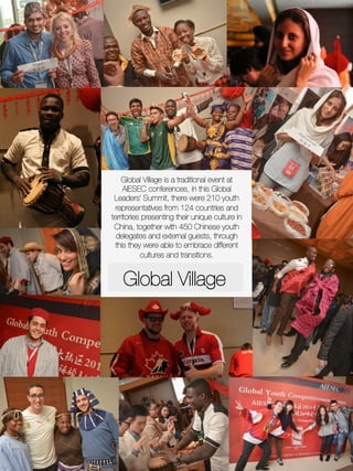 Global Village
Global Village is a traditional event at
AIESEC conferences, in this Global
Leaders’ Summit, there were 210 youth
representatives from 124 countries and
territories presenting their unique culture in
China, together with 450 Chinese youth
delegates and external guests, through
this they were able to embrace different
cultures and transitions.
 