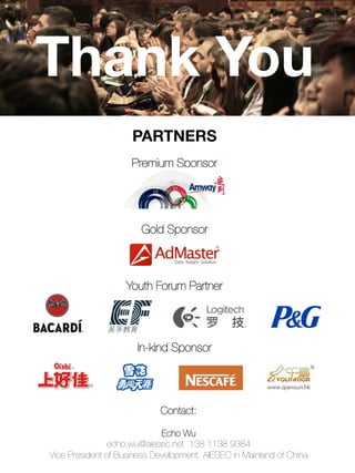 Thank You
Contact:

Echo Wu
echo.wu@aiesec.net 138 1138 9384
Vice President of Business Development, AIESEC in Mainland of China
PARTNERS

Premium Sponsor




Gold Sponsor



Youth Forum Partner



In-kind Sponsor


 