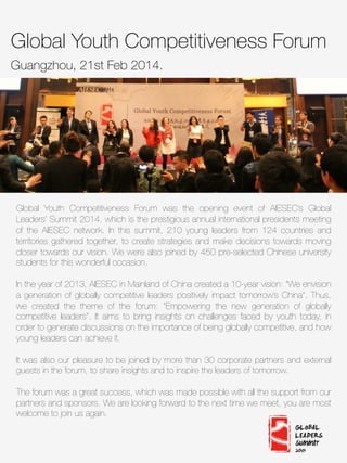 Global Youth Competitiveness Forum
Guangzhou, 21st Feb 2014. 

Global Youth Competitiveness Forum was the opening event of AIESEC’s Global
Leaders’ Summit 2014, which is the prestigious annual international presidents meeting
of the AIESEC network. In this summit, 210 young leaders from 124 countries and
territories gathered together, to create strategies and make decisions towards moving
closer towards our vision. We were also joined by 450 pre-selected Chinese university
students for this wonderful occasion.

In the year of 2013, AIESEC in Mainland of China created a 10-year vision: “We envision
a generation of globally competitive leaders positively impact tomorrow’s China”. Thus,
we created the theme of the forum: “Empowering the new generation of globally
competitive leaders”. It aims to bring insights on challenges faced by youth today, in
order to generate discussions on the importance of being globally competitive, and how
young leaders can achieve it.

It was also our pleasure to be joined by more than 30 corporate partners and external
guests in the forum, to share insights and to inspire the leaders of tomorrow. 

The forum was a great success, which was made possible with all the support from our
partners and sponsors. We are looking forward to the next time we meet, you are most
welcome to join us again. 
 