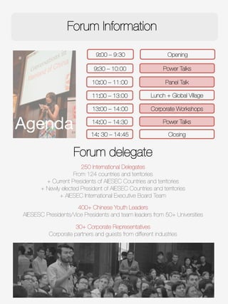 Forum Information
9:00 – 9:30
9:30 – 10:00
10:00 – 11:00
Power Talks
11:00 – 13:00
 Lunch + Global Village
13:00 – 14:00
 Corporate Workshops
Panel Talk
14:00 – 14:30
 Power Talks
14: 30 – 14:45
 Closing
Opening
Agenda
Forum delegate

250 International Delegates
From 124 countries and territories
+ Current Presidents of AIESEC Countries and territories 
+ Newly elected President of AIESEC Countries and territories
+ AIESEC International Executive Board Team
400+ Chinese Youth Leaders
AIESESC Presidents/Vice Presidents and team leaders from 50+ Universities

30+ Corporate Representatives
Corporate partners and guests from different industries
 