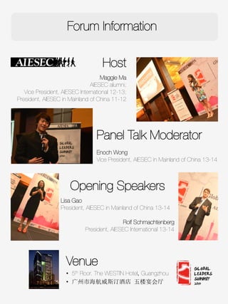 Host

Maggie Ma
AIESEC alumni;
Vice President, AIESEC International 12-13;
President, AIESEC in Mainland of China 11-12 
Opening Speakers

Lisa Gao
President, AIESEC in Mainland of China 13-14

Rolf Schmachtenberg 
President, AIESEC International 13-14


Panel Talk Moderator

Enoch Wong 
Vice President, AIESEC in Mainland of China 13-14
Forum Information
c
Venue
•  5th Floor. The WESTIN Hotel, Guangzhou 
•  广州市海航威斯汀酒店 五楼宴会厅	
  
 