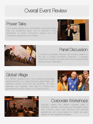Power Talks
Overall Event Review
Global Village
Top business leaders from world leading companies shared
their own perspective about how to empower a new
generation of global competitive leaders and how
companies cultivate this kind of talents. 
Panel Discussion
Corporate Workshops
Business Leaders from different industries (sales &
marketing, education, technology and beverage) shared
their company good case practices and personal
experiences with young leaders to inspire and gave
insights on their respective industries.
A powerful conversation between top business leaders on
the topic of “Global Competitive Leadership”, 5 panelists
shared their thoughts with each other and provided practical
advices to forum attendees. 
210 AIESEC presidents from 124 countries and territories
represented their own culture during the global village, with
traditional clothing, local food and souvenirs. All forum
attendees and speakers were able to embrace and
appreciate the diverse cultures of our global network. 
 